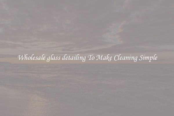 Wholesale glass detailing To Make Cleaning Simple