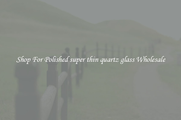 Shop For Polished super thin quartz glass Wholesale