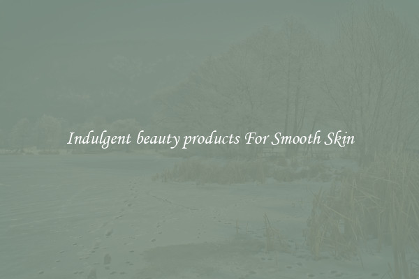 Indulgent beauty products For Smooth Skin