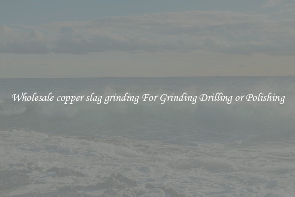 Wholesale copper slag grinding For Grinding Drilling or Polishing