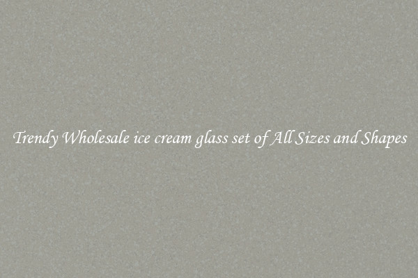 Trendy Wholesale ice cream glass set of All Sizes and Shapes